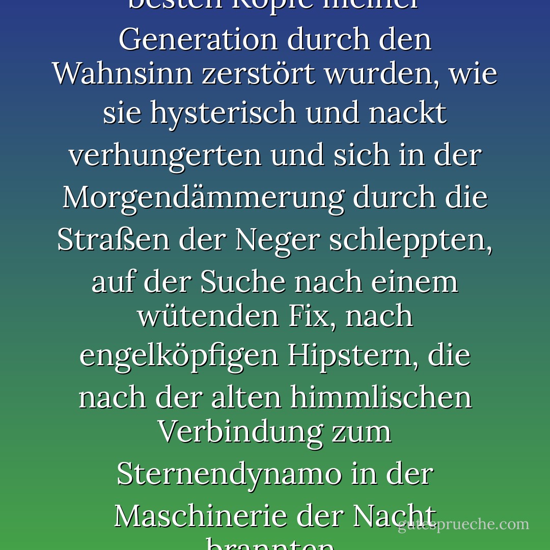Ich habe gesehen, wie die besten Köpfe meiner Generation durch den Wahnsinn zerstört wurden, wie sie hysterisch und nackt verhungerten und sich in der Morgendämmerung durch die Straßen der Neger schleppten, auf der Suche nach einem wütenden Fix, nach engelköpfigen Hipstern, die nach der alten himmlischen Verbindung zum Sternendynamo in der Maschinerie der Nacht brannten. - Allen Ginsberg<