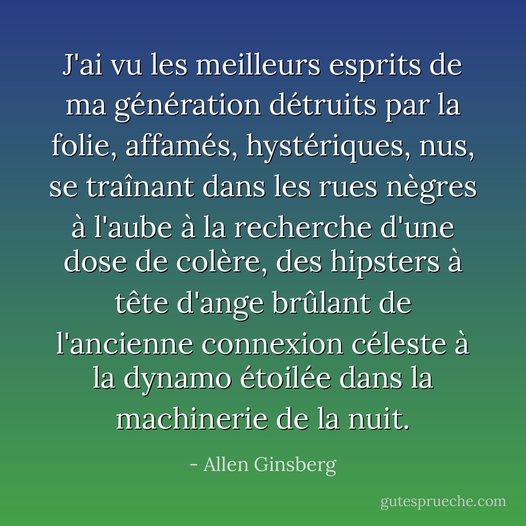 J'ai vu les meilleurs esprits de ma génération détruits par la folie, affamés, hystériques, nus, se traînant dans les rues nègres à l'aube à la recherche d'une dose de colère, des hipsters à tête d'ange brûlant de l'ancienne connexion céleste à la dynamo étoilée dans la machinerie de la nuit. - Allen Ginsberg