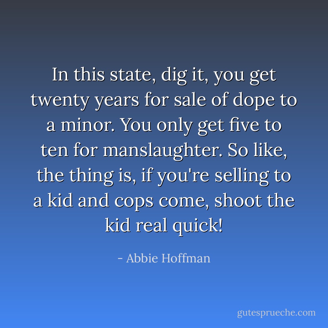 In this state, dig it, you get twenty years for sale of dope to a minor. You only get five to ten for manslaughter. So like, the thing is, if you're selling to a kid and cops come, shoot the kid real quick! - Abbie Hoffman