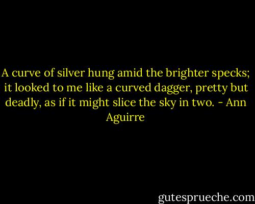A curve of silver hung amid the brighter specks; it looked to me like a curved dagger, pretty but deadly, as if it might slice the sky in two. - Ann Aguirre
