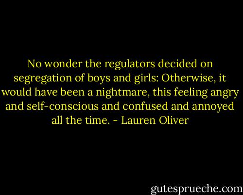 No wonder the regulators decided on segregation of boys and girls: Otherwise, it would have been a nightmare, this feeling angry and self-conscious and confused and annoyed all the time. - Lauren Oliver