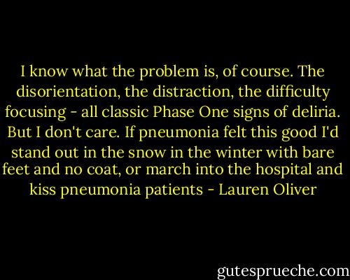 I know what the problem is, of course. The disorientation, the distraction, the difficulty focusing - all classic Phase One signs of deliria. But I don't care. If pneumonia felt this good I'd stand out in the snow in the winter with bare feet and no coat, or march into the hospital and kiss pneumonia patients - Lauren Oliver