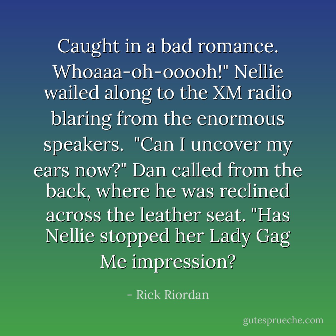 Caught in a bad romance. Whoaaa-oh-ooooh!"<br />Nellie wailed along to the XM radio blaring from the enormous speakers.<br /><br />"Can I uncover my ears now?" Dan called from the back, where he was reclined across the leather seat. "Has Nellie stopped her Lady Gag Me impression? - Rick Riordan