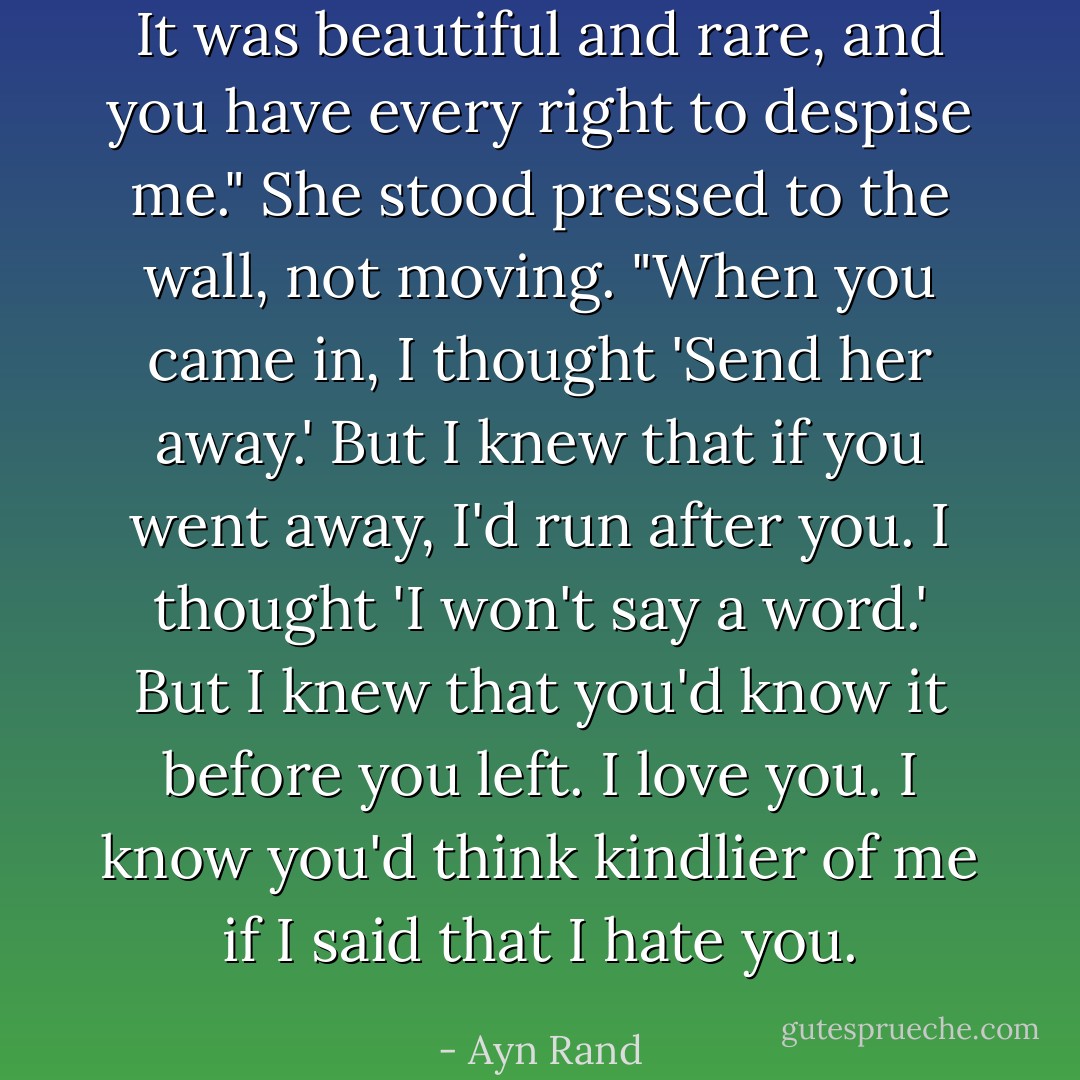 It was beautiful and rare, and you have every right to despise me."<br />She stood pressed to the wall, not moving.<br />"When you came in, I thought 'Send her away.' But I knew that if you went away, I'd run after you. I thought 'I won't say a word.' But I knew that you'd know it before you left. I love you. I know you'd think kindlier of me if I said that I hate you. - Ayn Rand