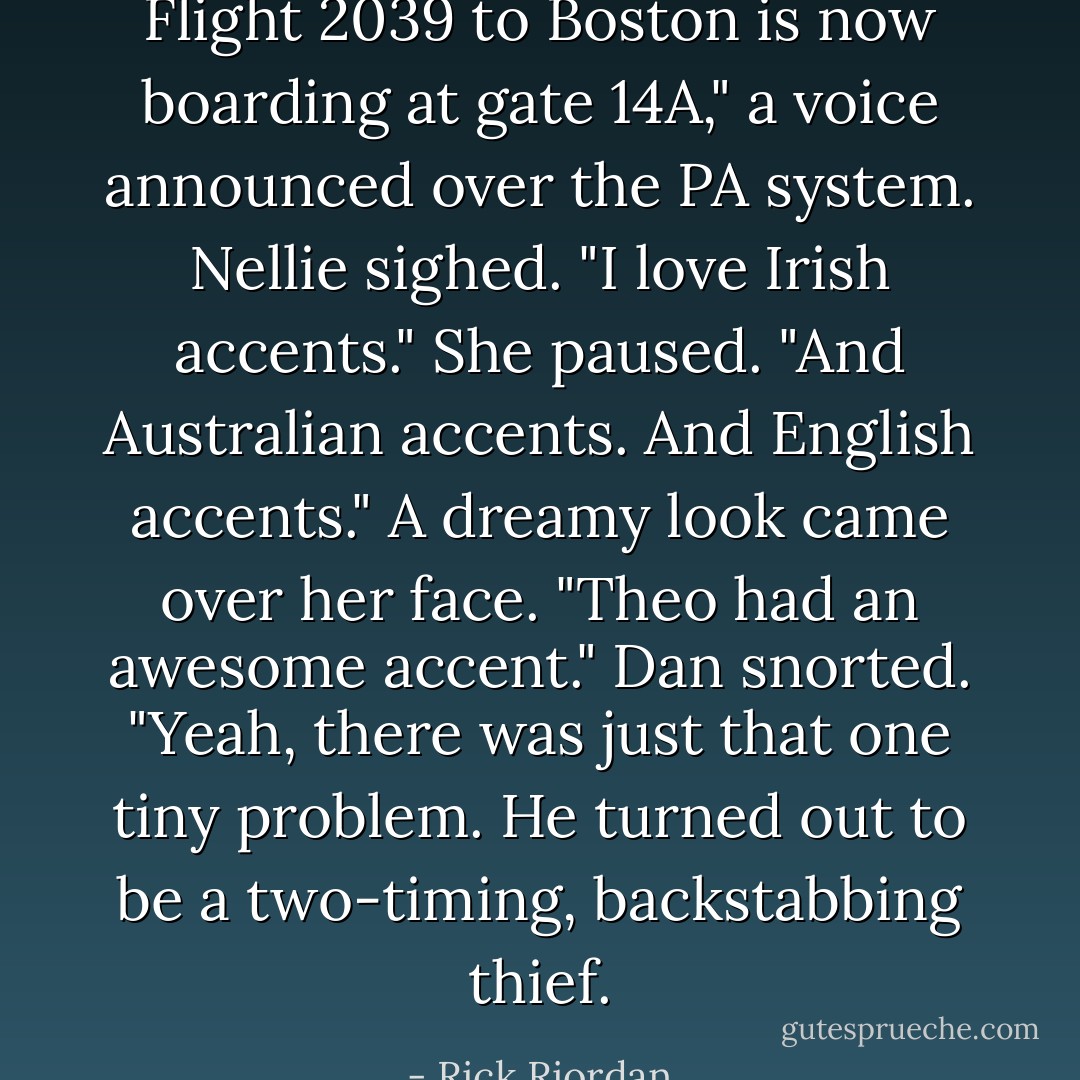 Flight 2039 to Boston is now boarding at gate 14A," a voice announced over the PA system.<br />Nellie sighed. "I love Irish accents." She paused. "And Australian accents. And English accents." A dreamy look came over her face. "Theo had an <i>awesome</i> accent."<br />Dan snorted. "Yeah, there was just that one tiny problem. He turned out to be a two-timing, backstabbing thief. - Rick Riordan