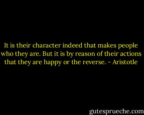 It is their character indeed that makes people who they are. But it is by reason of their actions that they are happy or the reverse. - Aristotle