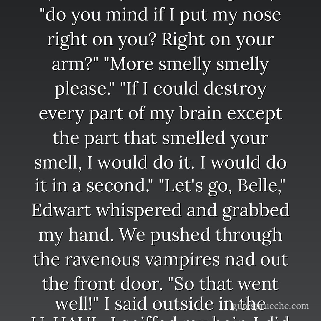 As soon as we were inside, Edwart's family rushed to greet me. What seemed like thirty people circled me, chattering away. <br />"Oh my god, you smell good."<br />"Good smell, good smell."<br />"(she really does smell good.)"<br />"do you mind if I put my nose right on you? Right on your arm?"<br />"More smelly smelly please."<br />"If I could destroy every part of my brain except the part that smelled your smell, I would do it. I would do it in a second."<br />"Let's go, Belle," Edwart whispered and grabbed my hand. We pushed through the ravenous vampires nad out the front door.<br />"So that went well!" I said outside in the U-HAUL. I sniffed my hair. I did smell good.<br />"No, no, that wasn't my house," Edwart said, starting the truck. "I don't even know those people! Sometimes I get addresses confused. - The Harvard Lampoon