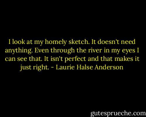I look at my homely sketch. It doesn't need anything. Even through the river in my eyes I can see that. It isn't perfect and that makes it just right. - Laurie Halse Anderson