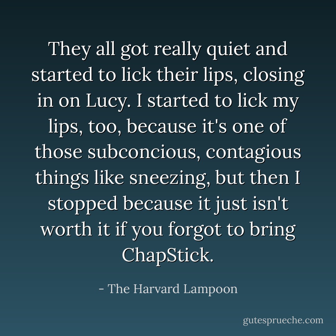 They all got really quiet and started to lick their lips, closing in on Lucy. I started to lick my lips, too, because it's one of those subconcious, contagious things like sneezing, but then I stopped because it just isn't worth it if you forgot to bring ChapStick. - The Harvard Lampoon