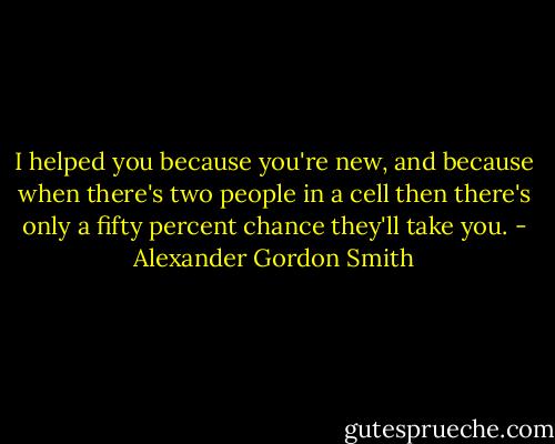 I helped you because you're new, and because when there's two people in a cell then there's only a fifty percent chance they'll take you. - Alexander Gordon Smith
