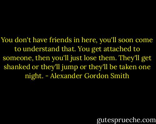 You don't have friends in here, you'll soon come to understand that. You get attached to someone, then you'll just lose them. They'll get shanked or they'll jump or they'll be taken one night. - Alexander Gordon Smith