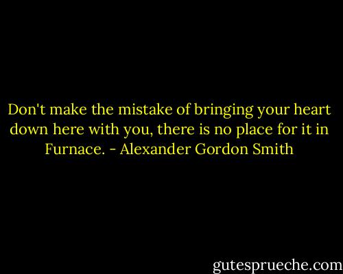 Don't make the mistake of bringing your heart down here with you, there is no place for it in Furnace. - Alexander Gordon Smith