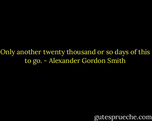 Only another twenty thousand or so days of this to go. - Alexander Gordon Smith