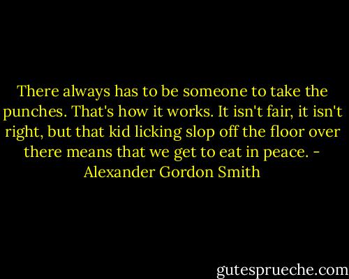 There always has to be someone to take the punches. That's how it works. It isn't fair, it isn't right, but that kid licking slop off the floor over there means that we get to eat in peace. - Alexander Gordon Smith
