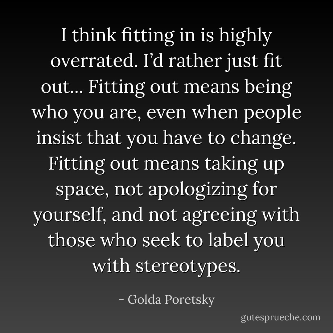 I think fitting in is highly overrated. I’d rather just fit out... Fitting out means being who you are, even when people insist that you have to change. Fitting out means taking up space, not apologizing for yourself, and not agreeing with those who seek to label you with stereotypes. - Golda Poretsky