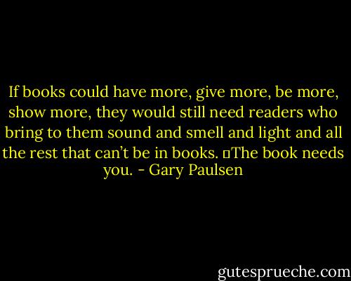 If books could have more, give more, be more, show more, they would still need readers who bring to them sound and smell and light and all the rest that can’t be in books.<br />	The book needs you. - Gary Paulsen