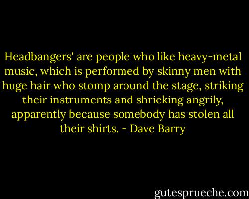 Headbangers' are people who like heavy-metal music, which is performed by skinny men with huge hair who stomp around the stage, striking their instruments and shrieking angrily, apparently because somebody has stolen all their shirts. - Dave Barry