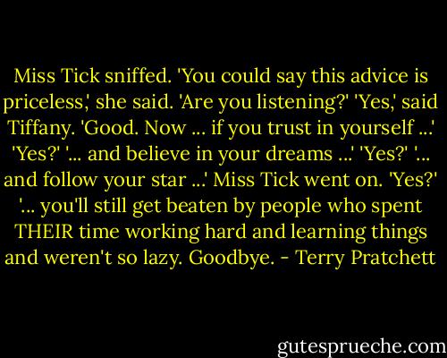 Miss Tick sniffed. 'You could say this advice is priceless,' she said. 'Are you listening?'<br />'Yes,' said Tiffany.<br />'Good. Now ... if you trust in yourself ...'<br />'Yes?'<br />'... and believe in your dreams ...'<br />'Yes?'<br />'... and follow your star ...' Miss Tick went on.<br />'Yes?'<br />'... you'll still get beaten by people who spent THEIR time working hard and learning things and weren't so lazy. Goodbye. - Terry Pratchett