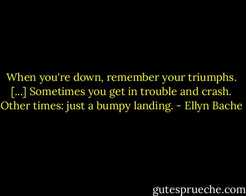 When you're down, remember your triumphs. [...] Sometimes you get in trouble and crash. Other times: just a bumpy landing. - Ellyn Bache