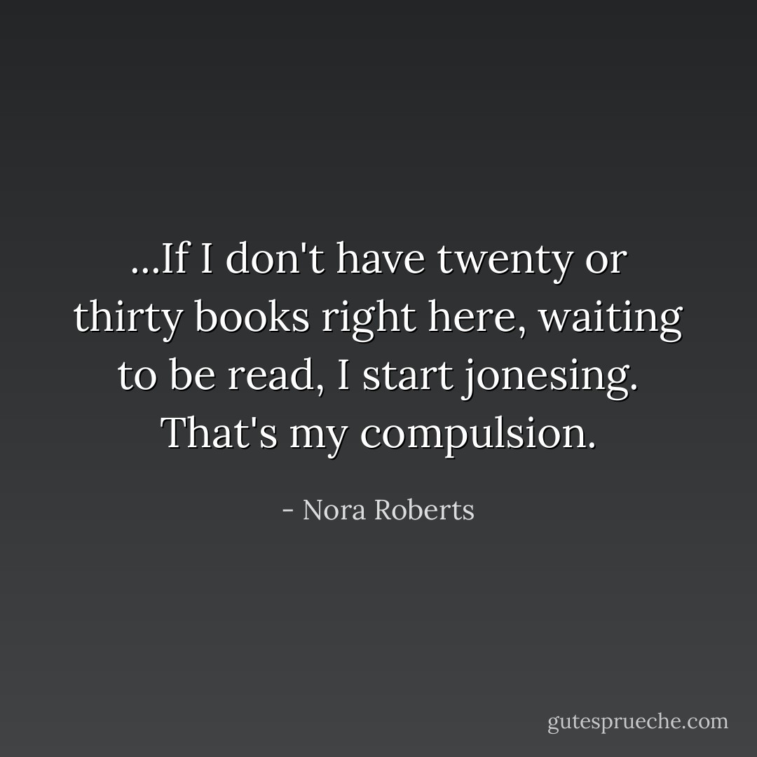 ...If I don't have twenty or thirty books right here, waiting to be read, I start jonesing. That's my compulsion. - Nora Roberts