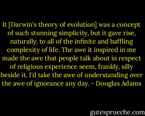 It [Darwin's theory of evolution] was a concept of such stunning simplicity, but it gave rise, naturally, to all of the infinite and baffling complexity of life. The awe it inspired in me made the awe that people talk about in respect of religious experience seem, frankly, silly beside it. I'd take the awe of understanding over the awe of ignorance any day. - Douglas Adams