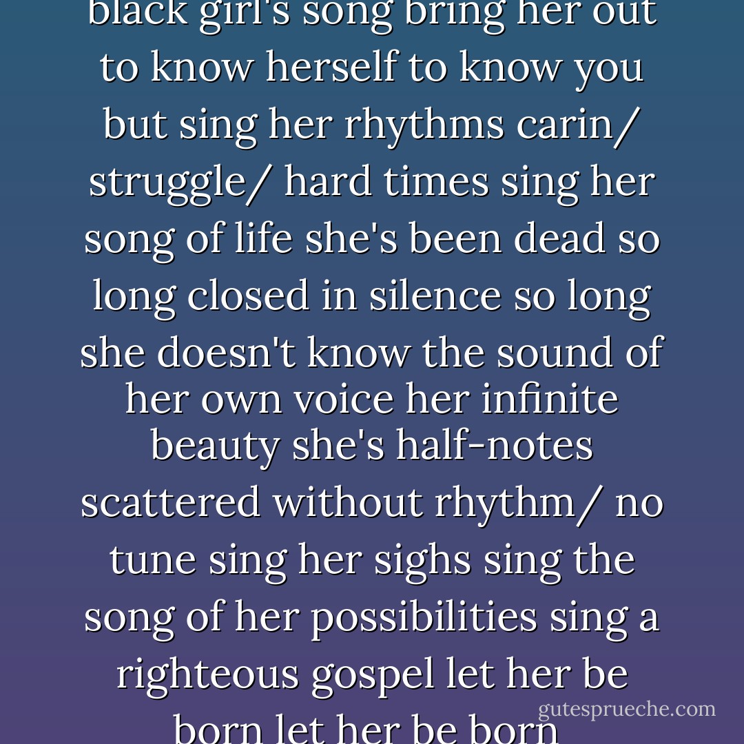 somebody/ anybody<br />sing a black girl's song<br />bring her out<br />to know herself<br />to know you<br />but sing her rhythms<br />carin/ struggle/ hard times<br />sing her song of life<br />she's been dead so long<br />closed in silence so long<br />she doesn't know the sound<br />of her own voice<br />her infinite beauty<br />she's half-notes scattered<br />without rhythm/ no tune<br />sing her sighs<br />sing the song of her possibilities<br />sing a righteous gospel<br />let her be born<br />let her be born<br /> - Ntozake Shange