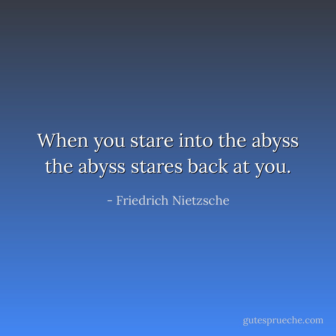 When you stare into the abyss the abyss stares back at you. - Friedrich Nietzsche