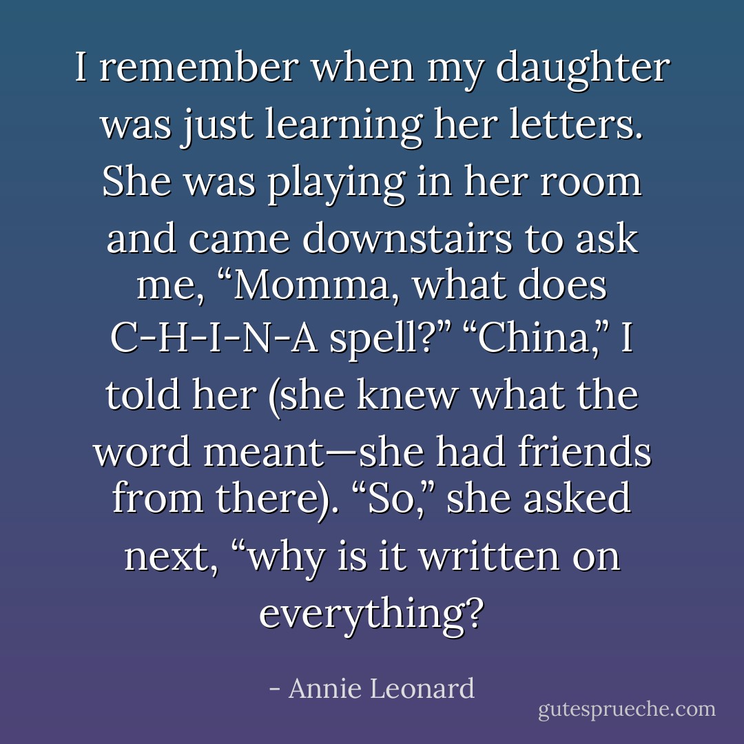 I remember when my daughter was just learning her letters. She was playing in her room and came downstairs to ask me, “Momma, what does C-H-I-N-A spell?” “China,” I told her (she knew what the word meant—she had friends from there). “So,” she asked next, “why is it written on everything? - Annie Leonard