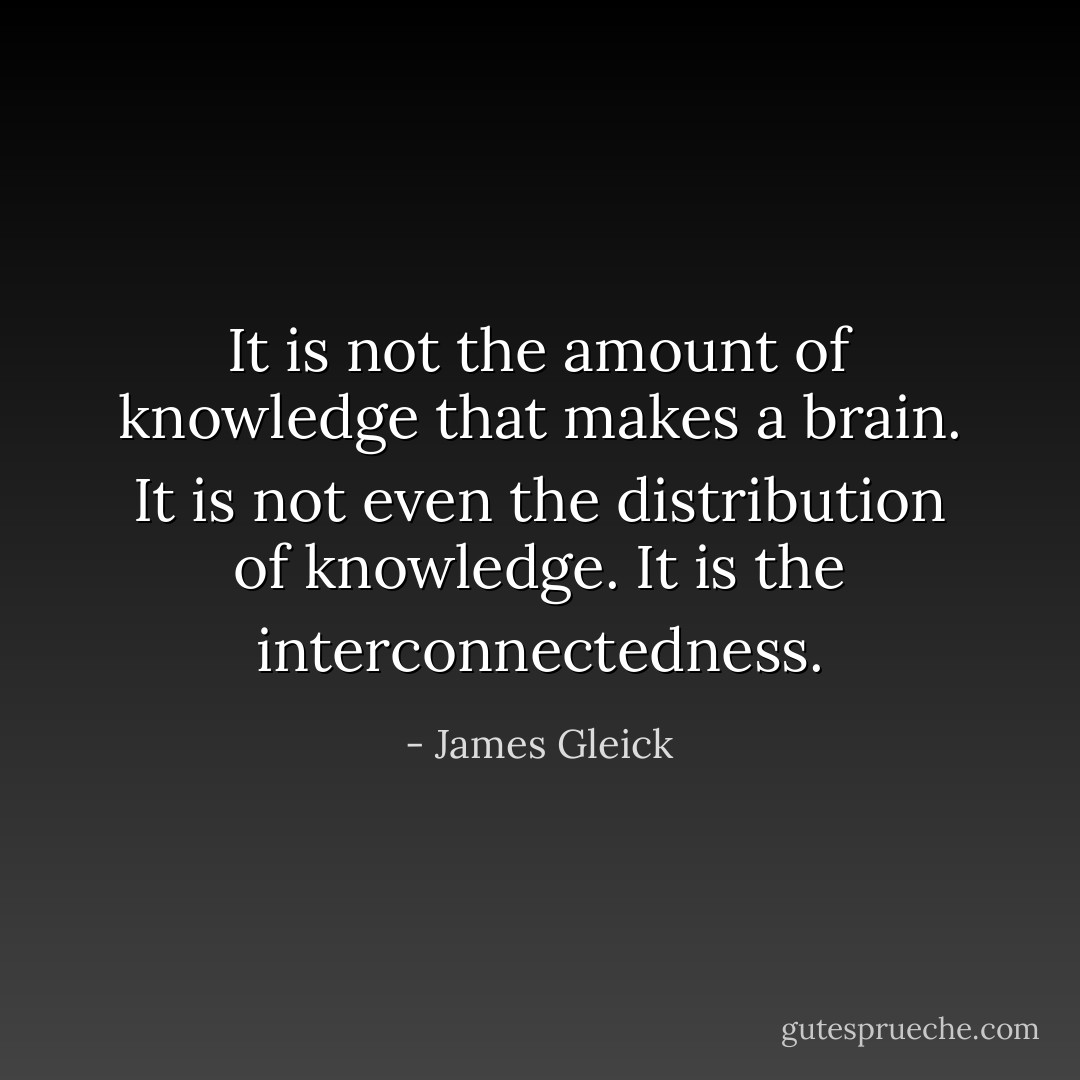 It is not the amount of knowledge that makes a brain. It is not even the distribution of knowledge. It is the interconnectedness. - James Gleick