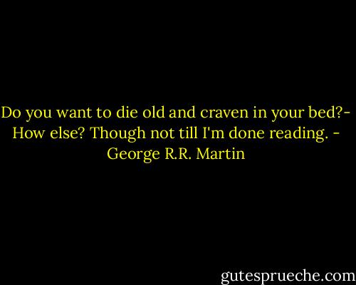 Do you want to die old and craven in your bed?- How else? Though not till I'm done reading. - George R.R. Martin