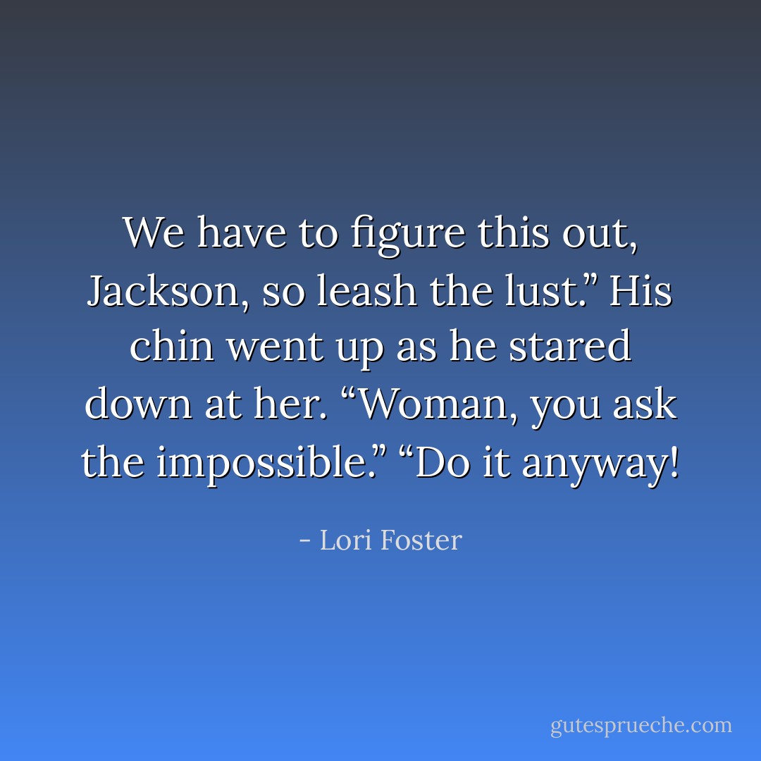 We have to figure this out, Jackson, so leash the lust.”<br />His chin went up as he stared down at her. “Woman, you ask the impossible.”<br />“Do it anyway! - Lori Foster