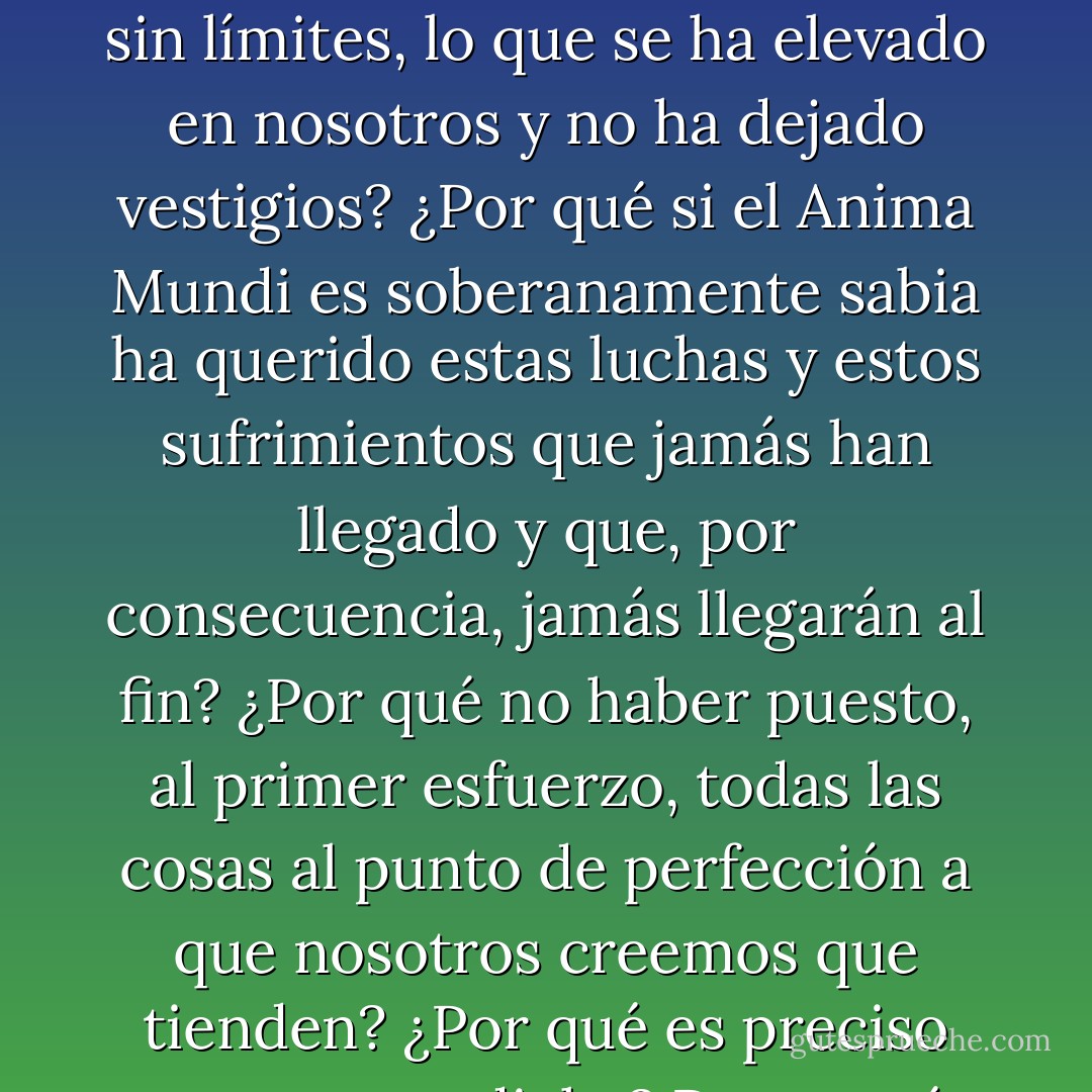 Las más bellas morales humanas están todas fundadas sobre la idea de que es preciso luchar y sufrir para purificarse, elevarse y perfeccionarse; pero ninguna trata de explicar por qué es necesario empezar de nuevo sin cesar. ¿Dónde va, pues, en qué abismos infinitos se pierde, desde eternidades sin límites, lo que se ha elevado en nosotros y no ha dejado vestigios? ¿Por qué si el Anima Mundi es soberanamente sabia ha querido estas luchas y estos sufrimientos que jamás han llegado y que, por consecuencia, jamás llegarán al fin? ¿Por qué no haber puesto, al primer esfuerzo, todas las cosas al punto de perfección a que nosotros creemos que tienden? ¿Por qué es preciso merecer su dicha? Pero ¿qué méritos pueden tener los que luchan o sufren mejor que sus hermanos, puesto que la fuerza o la virtud que les anima no la tienen más que porque un poder exterior la ha puesto en ellos más propiciamente que en otros? - Maurice Maeterlinck