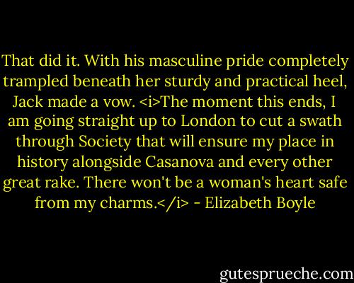 That did it. With his masculine pride completely trampled beneath her sturdy and practical heel, Jack made a vow. <i>The moment this ends, I am going straight up to London to cut a swath through Society that will ensure my place in history alongside Casanova and every other great rake. There won't be a woman's heart safe from my charms.</i> - Elizabeth Boyle