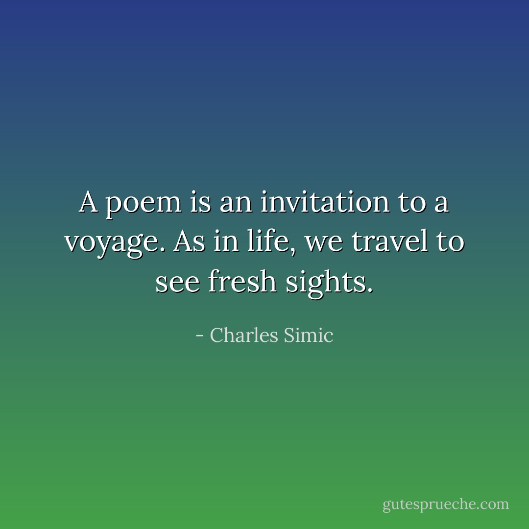 A poem is an invitation to a voyage. As in life, we travel to see fresh sights. - Charles Simic