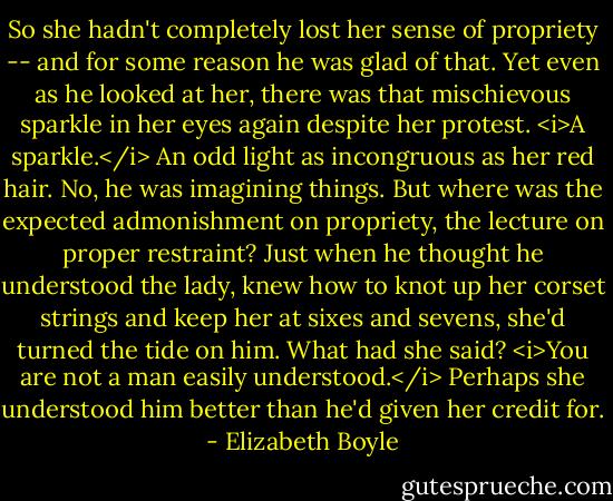 So she hadn't completely lost her sense of propriety -- and for some reason he was glad of that. Yet even as he looked at her, there was that mischievous sparkle in her eyes again despite her protest.<br /><i>A sparkle.</i> An odd light as incongruous as her red hair.<br />No, he was imagining things. But where was the expected admonishment on propriety, the lecture on proper restraint? Just when he thought he understood the lady, knew how to knot up her corset strings and keep her at sixes and sevens, she'd turned the tide on him.<br />What had she said? <i>You are not a man easily understood.</i><br />Perhaps she understood him better than he'd given her credit for. - Elizabeth Boyle