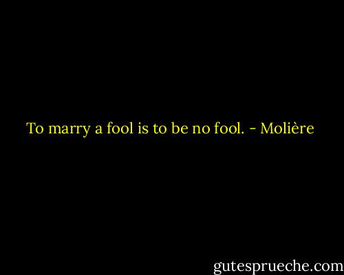 To marry a fool is to be no fool. - Molière