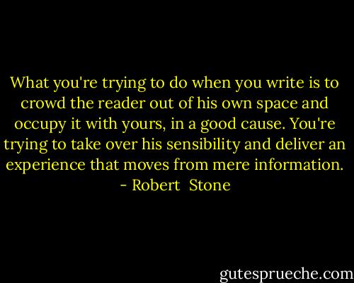 What you're trying to do when you write is to crowd the reader out of his own space and occupy it with yours, in a good cause. You're trying to take over his sensibility and deliver an experience that moves from mere information. - Robert  Stone