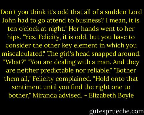 Don't you think it's odd that all of a sudden Lord John had to go attend to business? I mean, it is ten o'clock at night." Her hands went to her hips.<br />"Yes. Felicity, it is odd, but you have to consider the other key element in which you miscalculated."<br />The girl's head snapped around. "What?"<br />"You are dealing with a man. And they are neither predictable nor reliable."<br />"Bother them all," Felicity complained.<br />"Hold onto that sentiment until you find the right one to bother," Miranda advised. - Elizabeth Boyle