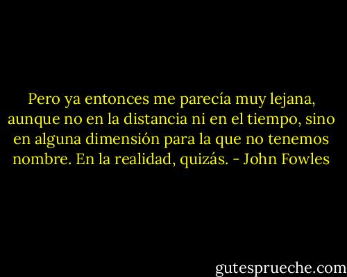 Pero ya entonces me parecía muy lejana, aunque no en la distancia ni en el tiempo, sino en alguna dimensión para la que no tenemos nombre. En la realidad, quizás. - John Fowles