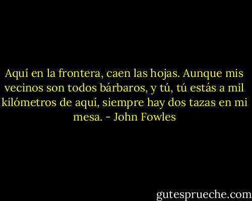 Aquí en la frontera, caen las hojas. Aunque mis vecinos son todos bárbaros, y tú, tú estás a mil kilómetros de aquí, siempre hay dos tazas en mi mesa. - John Fowles