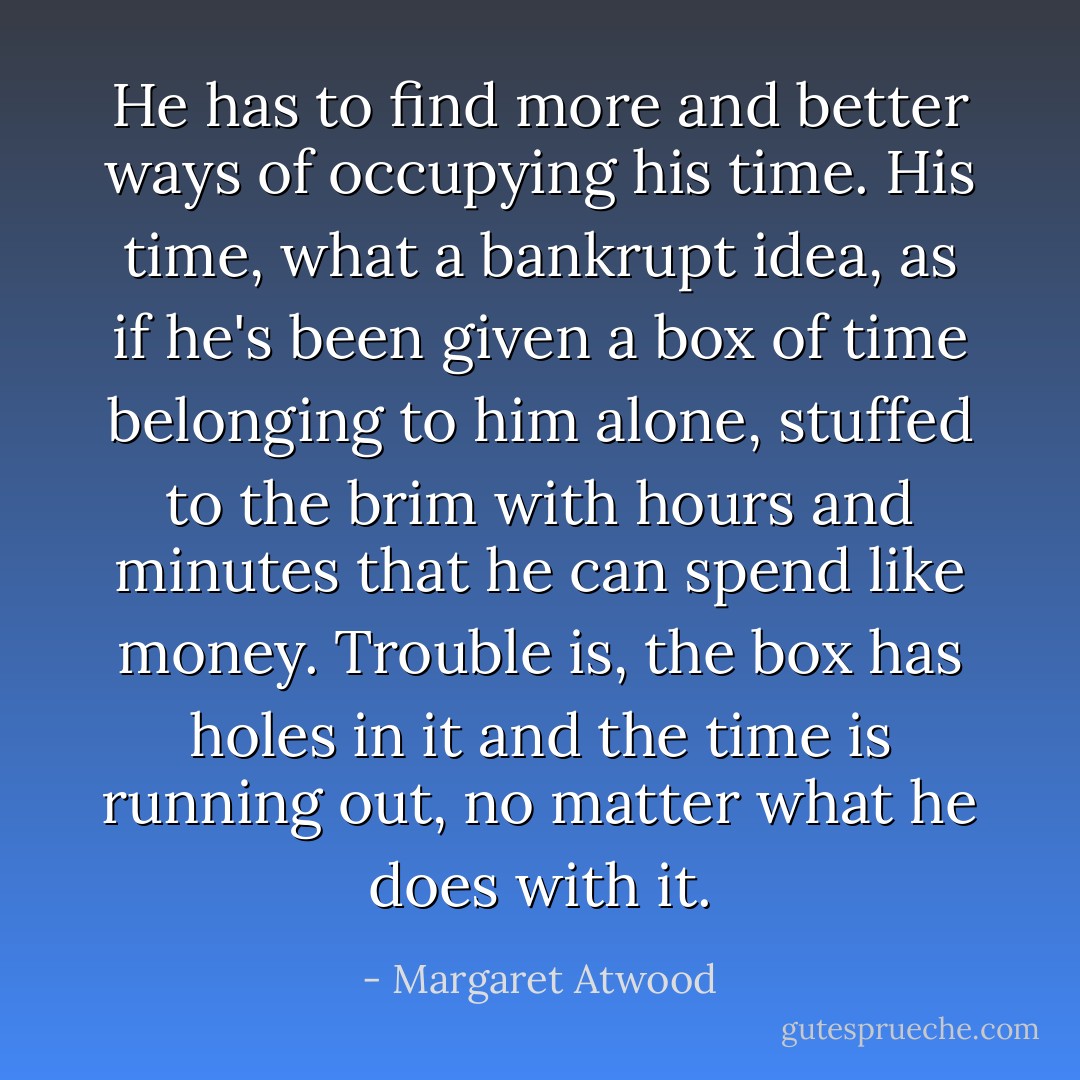 He has to find more and better ways of occupying his time. His time, what a bankrupt idea, as if he's been given a box of time belonging to him alone, stuffed to the brim with hours and minutes that he can spend like money. Trouble is, the box has holes in it and the time is running out, no matter what he does with it. - Margaret Atwood