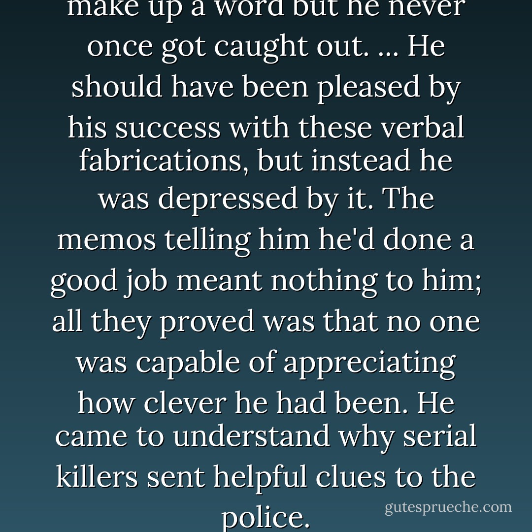 Once in a while, Jimmy would make up a word but he never once got caught out. ... He should have been pleased by his success with these verbal fabrications, but instead he was depressed by it. The memos telling him he'd done a good job meant nothing to him; all they proved was that no one was capable of appreciating how clever he had been. He came to understand why serial killers sent helpful clues to the police. - Margaret Atwood