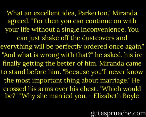 What an excellent idea, Parkerton," Miranda agreed. "For then you can continue on with your life without a single inconvenience. You can just shake off the dustcovers and everything will be perfectly ordered once again."<br />"And what is wrong with that?" he asked, his ire finally getting the better of him.<br />Miranda came to stand before him. "Because you'll never know the most important thing about marriage."<br />He crossed his arms over his chest. "Which would be?"<br />"Why she married you. - Elizabeth Boyle