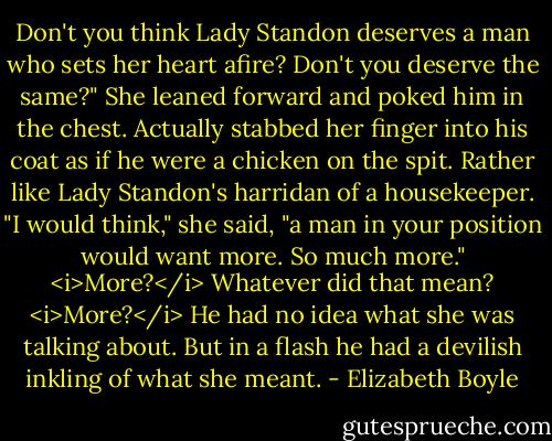 Don't you think Lady Standon deserves a man who sets her heart afire? Don't you deserve the same?"<br />She leaned forward and poked him in the chest. Actually stabbed her finger into his coat as if he were a chicken on the spit. Rather like Lady Standon's harridan of a housekeeper.<br />"I would think," she said, "a man in your position would want more. So much more."<br /><i>More?</i> Whatever did that mean? <i>More?</i><br />He had no idea what she was talking about.<br />But in a flash he had a devilish inkling of what she meant. - Elizabeth Boyle
