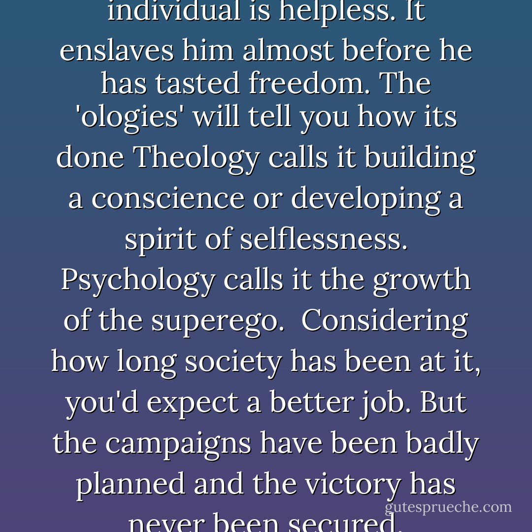 Society attacks early, when the individual is helpless. It enslaves him almost before he has tasted freedom. The 'ologies' will tell you how its done Theology calls it building a conscience or developing a spirit of selflessness. Psychology calls it the growth of the superego.<br /><br />Considering how long society has been at it, you'd expect a better job. But the campaigns have been badly planned and the victory has never been secured. - B.F. Skinner