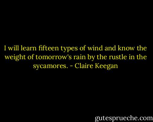 I will learn fifteen types of wind and know the weight of tomorrow's rain by the rustle in the sycamores. - Claire Keegan