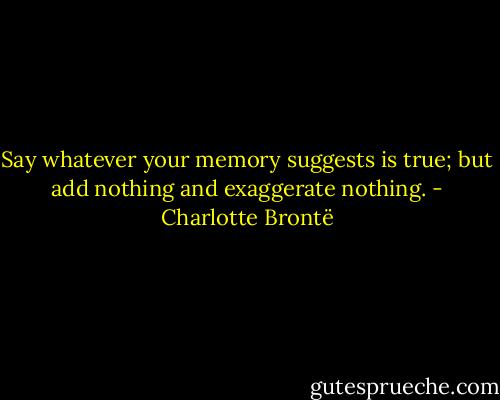 Say whatever your memory suggests is true; but add nothing and exaggerate nothing. - Charlotte Brontë