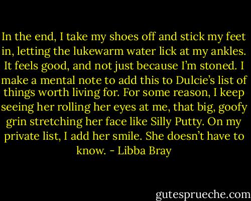 In the end, I take my shoes off and stick my feet in, letting the lukewarm water lick at my ankles. It feels good, and not just because I’m stoned. I make a mental note to add this to Dulcie’s list of things worth living for. For some reason, I keep seeing her rolling her eyes at me, that big, goofy grin stretching her face like Silly Putty. On my private list, I add her smile. She doesn’t have to know. - Libba Bray