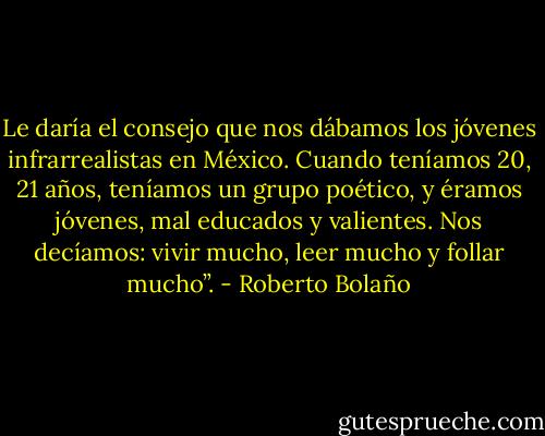 Le daría el consejo que nos dábamos los jóvenes infrarrealistas en México. Cuando teníamos 20, 21 años, teníamos un grupo poético, y éramos jóvenes, mal educados y valientes. Nos decíamos: vivir mucho, leer mucho y follar mucho”. - Roberto Bolaño