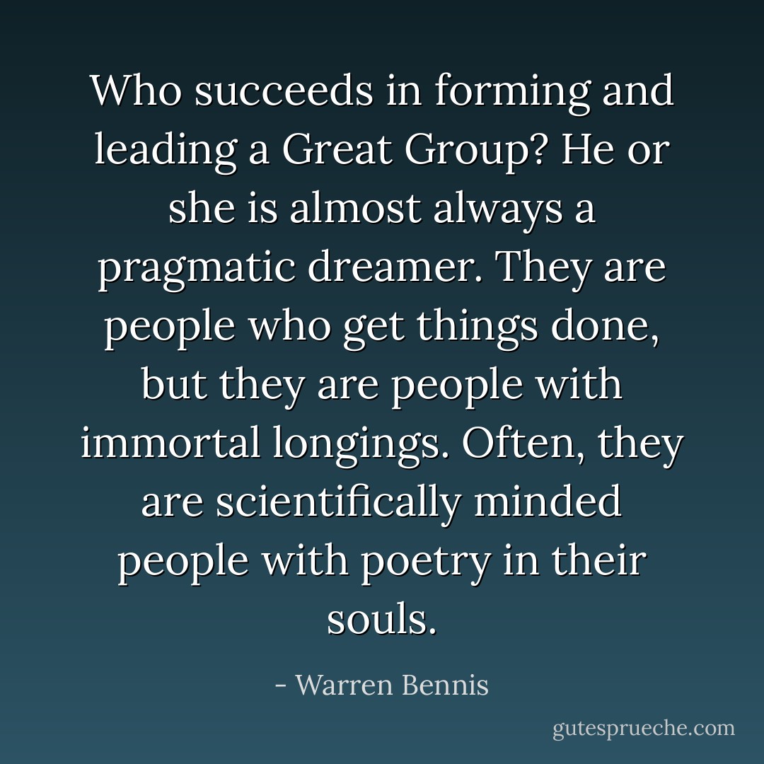 Who succeeds in forming and leading a Great Group? He or she is almost always a pragmatic dreamer. They are people who get things done, but they are people with immortal longings. Often, they are scientifically minded people with poetry in their souls. - Warren Bennis